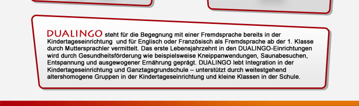 DUALINGO steht für die Begegnung mit einer Fremdsprache bereits in der Kindertageseinrichtung und für Englisch oder Französisch als Fremdsprache ab der 1. Klasse durch Muttersprachler vermittelt. Das erste Lebensjahrzehnt in den DUALINGO-Einrichtungen wird durch Gesundheitsförderung wie beispielsweise Kneippanwendungen, Saunabesuchen, Entspannung und ausgewogener Ernährung geprägt. DUALINGO lebt Integration in der Kindertageseinrichtung und Ganztagsgrundschule - unterstützt durch weitestgehend altershomogene Gruppen in der Kindertageseinrichtung und kleine Klassen in der Schule.
